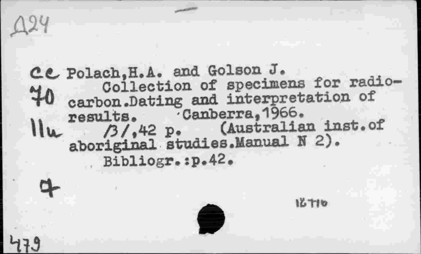 ﻿С.C Polach,H.A. and Golson J,
Мд Collection of specimens for radio тії carbon .Dating and interpretation of И results, Canberra,1966.
tu /3/,42 p, (Australian inst.of aboriginal studies.Manual N 2).
Bibliogr.:p,42.
lütlb